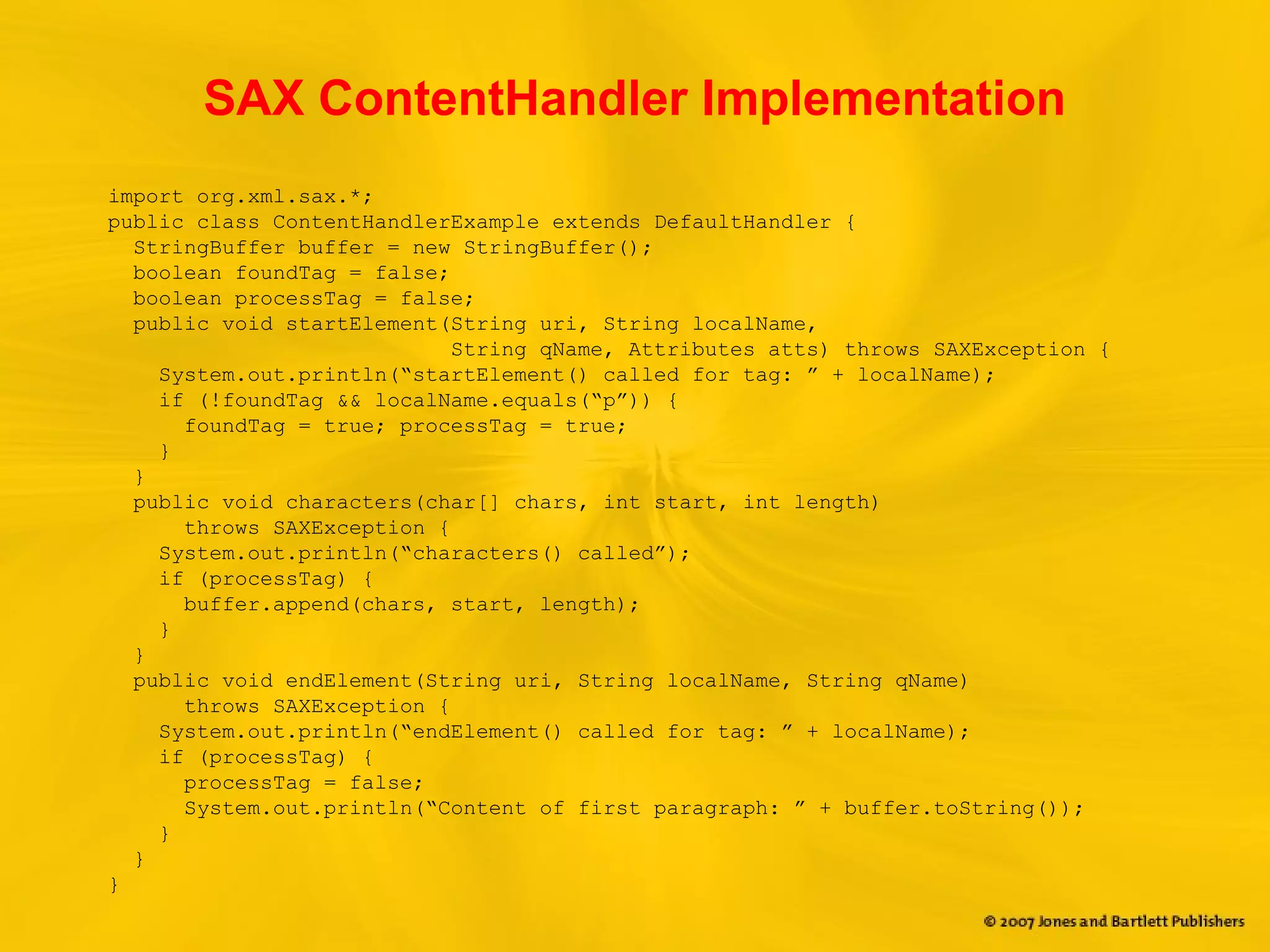 SAX ContentHandler Implementation
import org.xml.sax.*;
public class ContentHandlerExample extends DefaultHandler {
StringBuffer buffer = new StringBuffer();
boolean foundTag = false;
boolean processTag = false;
public void startElement(String uri, String localName,
String qName, Attributes atts) throws SAXException {
System.out.println(“startElement() called for tag: ” + localName);
if (!foundTag && localName.equals(“p”)) {
foundTag = true; processTag = true;
}
}
public void characters(char[] chars, int start, int length)
throws SAXException {
System.out.println(“characters() called”);
if (processTag) {
buffer.append(chars, start, length);
}
}
public void endElement(String uri, String localName, String qName)
throws SAXException {
System.out.println(“endElement() called for tag: ” + localName);
if (processTag) {
processTag = false;
System.out.println(“Content of first paragraph: ” + buffer.toString());
}
}
}
 
