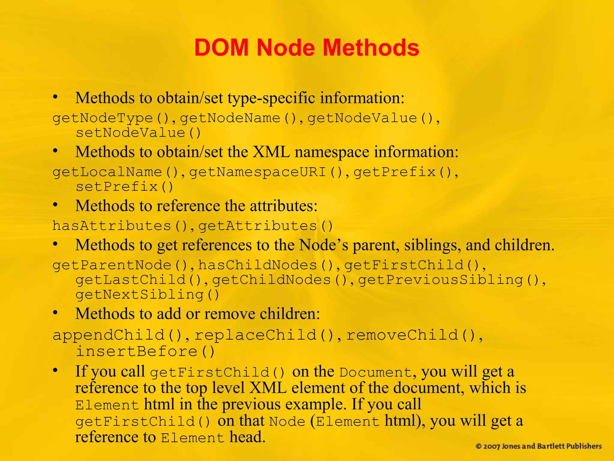 DOM Node Methods
• Methods to obtain/set type-specific information:
getNodeType(), getNodeName(), getNodeValue(),
setNodeValue()
• Methods to obtain/set the XML namespace information:
getLocalName(), getNamespaceURI(), getPrefix(),
setPrefix()
• Methods to reference the attributes:
hasAttributes(), getAttributes()
• Methods to get references to the Node’s parent, siblings, and children.
getParentNode(), hasChildNodes(), getFirstChild(),
getLastChild(), getChildNodes(), getPreviousSibling(),
getNextSibling()
• Methods to add or remove children:
appendChild(), replaceChild(), removeChild(),
insertBefore()
• If you call getFirstChild() on the Document, you will get a
reference to the top level XML element of the document, which is
Element html in the previous example. If you call
getFirstChild() on that Node (Element html), you will get a
reference to Element head.
 