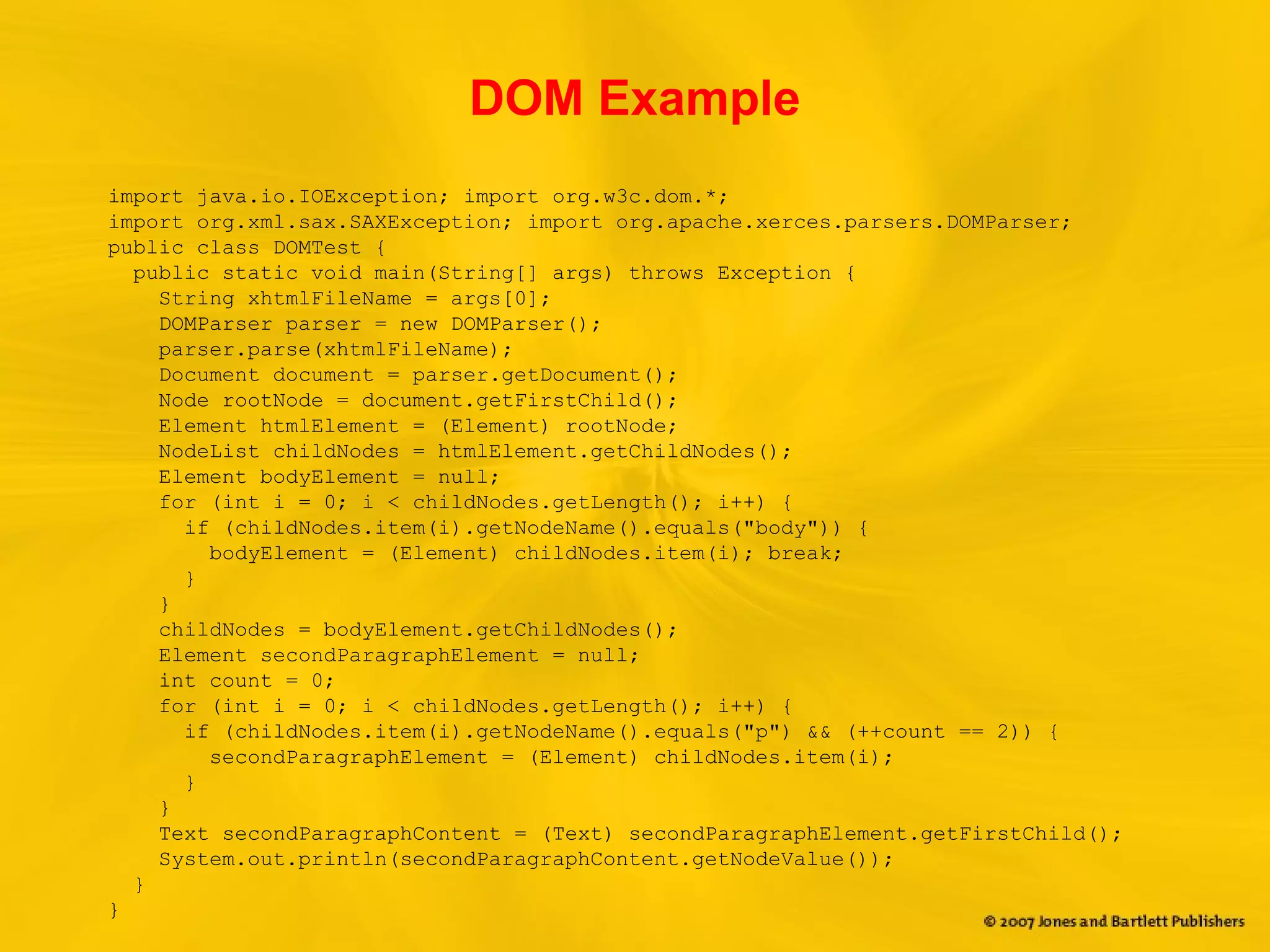 DOM Example
import java.io.IOException; import org.w3c.dom.*;
import org.xml.sax.SAXException; import org.apache.xerces.parsers.DOMParser;
public class DOMTest {
public static void main(String[] args) throws Exception {
String xhtmlFileName = args[0];
DOMParser parser = new DOMParser();
parser.parse(xhtmlFileName);
Document document = parser.getDocument();
Node rootNode = document.getFirstChild();
Element htmlElement = (Element) rootNode;
NodeList childNodes = htmlElement.getChildNodes();
Element bodyElement = null;
for (int i = 0; i < childNodes.getLength(); i++) {
if (childNodes.item(i).getNodeName().equals("body")) {
bodyElement = (Element) childNodes.item(i); break;
}
}
childNodes = bodyElement.getChildNodes();
Element secondParagraphElement = null;
int count = 0;
for (int i = 0; i < childNodes.getLength(); i++) {
if (childNodes.item(i).getNodeName().equals("p") && (++count == 2)) {
secondParagraphElement = (Element) childNodes.item(i);
}
}
Text secondParagraphContent = (Text) secondParagraphElement.getFirstChild();
System.out.println(secondParagraphContent.getNodeValue());
}
}
 