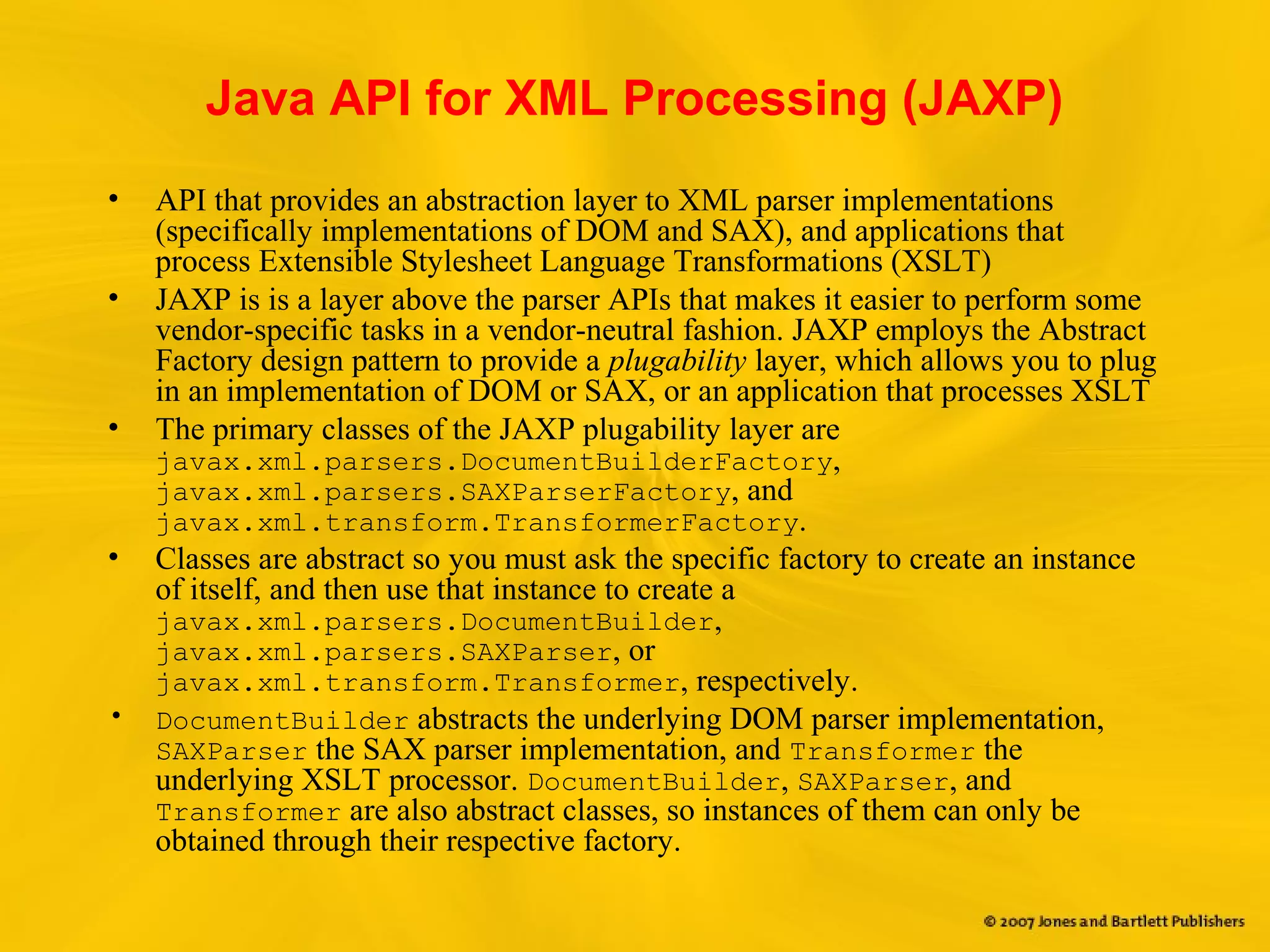 Java API for XML Processing (JAXP)
• API that provides an abstraction layer to XML parser implementations
(specifically implementations of DOM and SAX), and applications that
process Extensible Stylesheet Language Transformations (XSLT)
• JAXP is is a layer above the parser APIs that makes it easier to perform some
vendor-specific tasks in a vendor-neutral fashion. JAXP employs the Abstract
Factory design pattern to provide a plugability layer, which allows you to plug
in an implementation of DOM or SAX, or an application that processes XSLT
• The primary classes of the JAXP plugability layer are
javax.xml.parsers.DocumentBuilderFactory,
javax.xml.parsers.SAXParserFactory, and
javax.xml.transform.TransformerFactory.
• Classes are abstract so you must ask the specific factory to create an instance
of itself, and then use that instance to create a
javax.xml.parsers.DocumentBuilder,
javax.xml.parsers.SAXParser, or
javax.xml.transform.Transformer, respectively.
• DocumentBuilder abstracts the underlying DOM parser implementation,
SAXParser the SAX parser implementation, and Transformer the
underlying XSLT processor. DocumentBuilder, SAXParser, and
Transformer are also abstract classes, so instances of them can only be
obtained through their respective factory.
 
