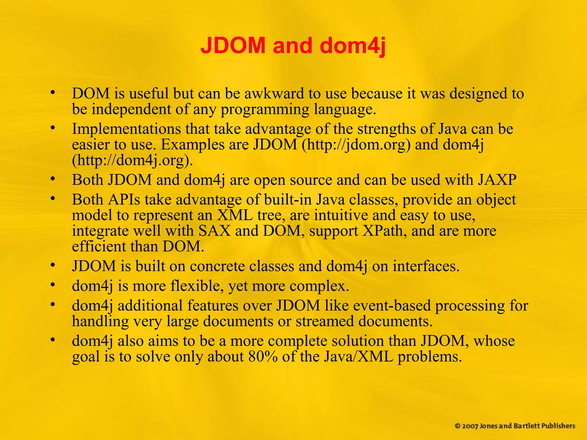 JDOM and dom4j
• DOM is useful but can be awkward to use because it was designed to
be independent of any programming language.
• Implementations that take advantage of the strengths of Java can be
easier to use. Examples are JDOM (http://jdom.org) and dom4j
(http://dom4j.org).
• Both JDOM and dom4j are open source and can be used with JAXP
• Both APIs take advantage of built-in Java classes, provide an object
model to represent an XML tree, are intuitive and easy to use,
integrate well with SAX and DOM, support XPath, and are more
efficient than DOM.
• JDOM is built on concrete classes and dom4j on interfaces.
• dom4j is more flexible, yet more complex.
• dom4j additional features over JDOM like event-based processing for
handling very large documents or streamed documents.
• dom4j also aims to be a more complete solution than JDOM, whose
goal is to solve only about 80% of the Java/XML problems.
 