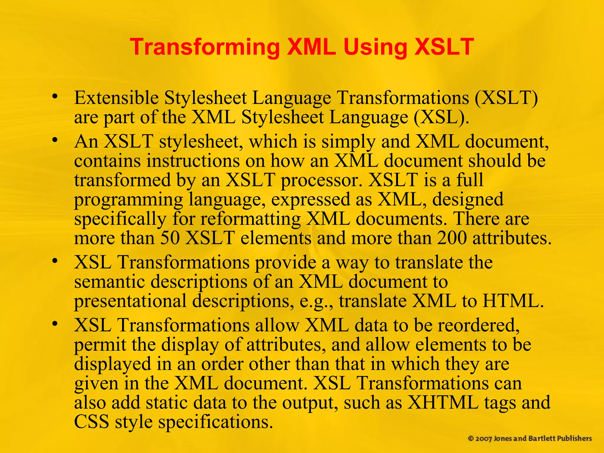 Transforming XML Using XSLT
• Extensible Stylesheet Language Transformations (XSLT)
are part of the XML Stylesheet Language (XSL).
• An XSLT stylesheet, which is simply and XML document,
contains instructions on how an XML document should be
transformed by an XSLT processor. XSLT is a full
programming language, expressed as XML, designed
specifically for reformatting XML documents. There are
more than 50 XSLT elements and more than 200 attributes.
• XSL Transformations provide a way to translate the
semantic descriptions of an XML document to
presentational descriptions, e.g., translate XML to HTML.
• XSL Transformations allow XML data to be reordered,
permit the display of attributes, and allow elements to be
displayed in an order other than that in which they are
given in the XML document. XSL Transformations can
also add static data to the output, such as XHTML tags and
CSS style specifications.
 