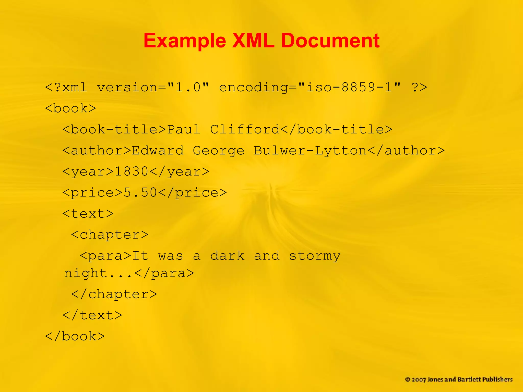 Example XML Document
<?xml version="1.0" encoding="iso-8859-1" ?>
<book>
<book-title>Paul Clifford</book-title>
<author>Edward George Bulwer-Lytton</author>
<year>1830</year>
<price>5.50</price>
<text>
<chapter>
<para>It was a dark and stormy
night...</para>
</chapter>
</text>
</book>
 