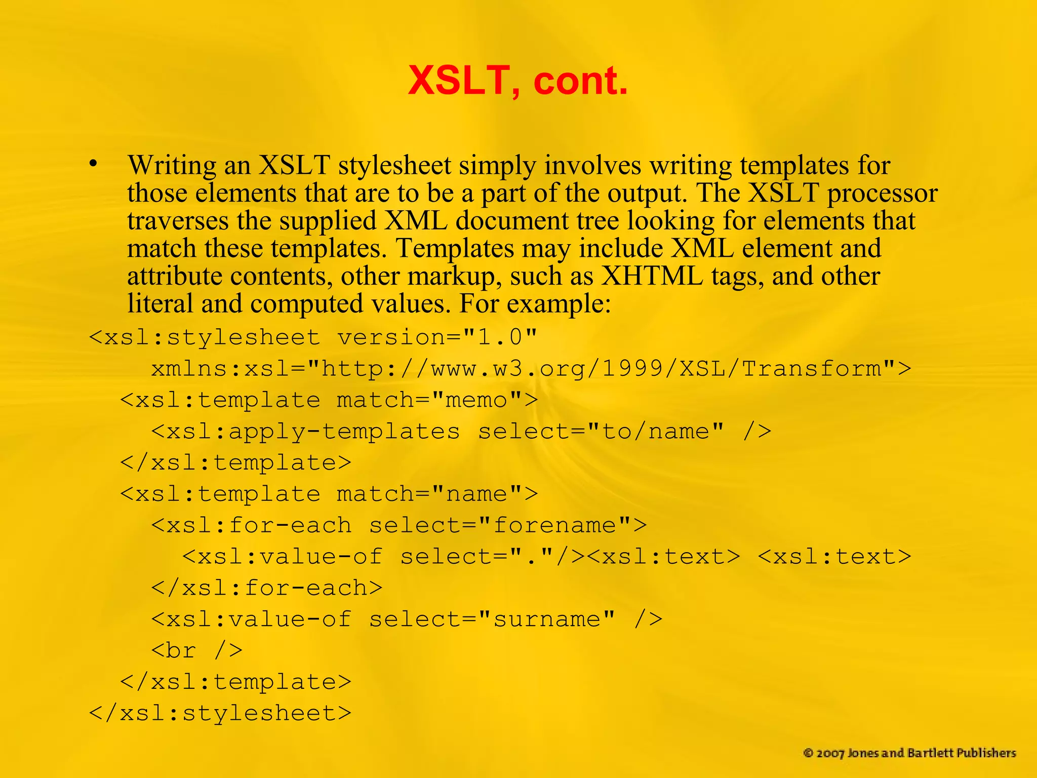 XSLT, cont.
• Writing an XSLT stylesheet simply involves writing templates for
those elements that are to be a part of the output. The XSLT processor
traverses the supplied XML document tree looking for elements that
match these templates. Templates may include XML element and
attribute contents, other markup, such as XHTML tags, and other
literal and computed values. For example:
<xsl:stylesheet version="1.0"
xmlns:xsl="http://www.w3.org/1999/XSL/Transform">
<xsl:template match="memo">
<xsl:apply-templates select="to/name" />
</xsl:template>
<xsl:template match="name">
<xsl:for-each select="forename">
<xsl:value-of select="."/><xsl:text> <xsl:text>
</xsl:for-each>
<xsl:value-of select="surname" />
<br />
</xsl:template>
</xsl:stylesheet>
 