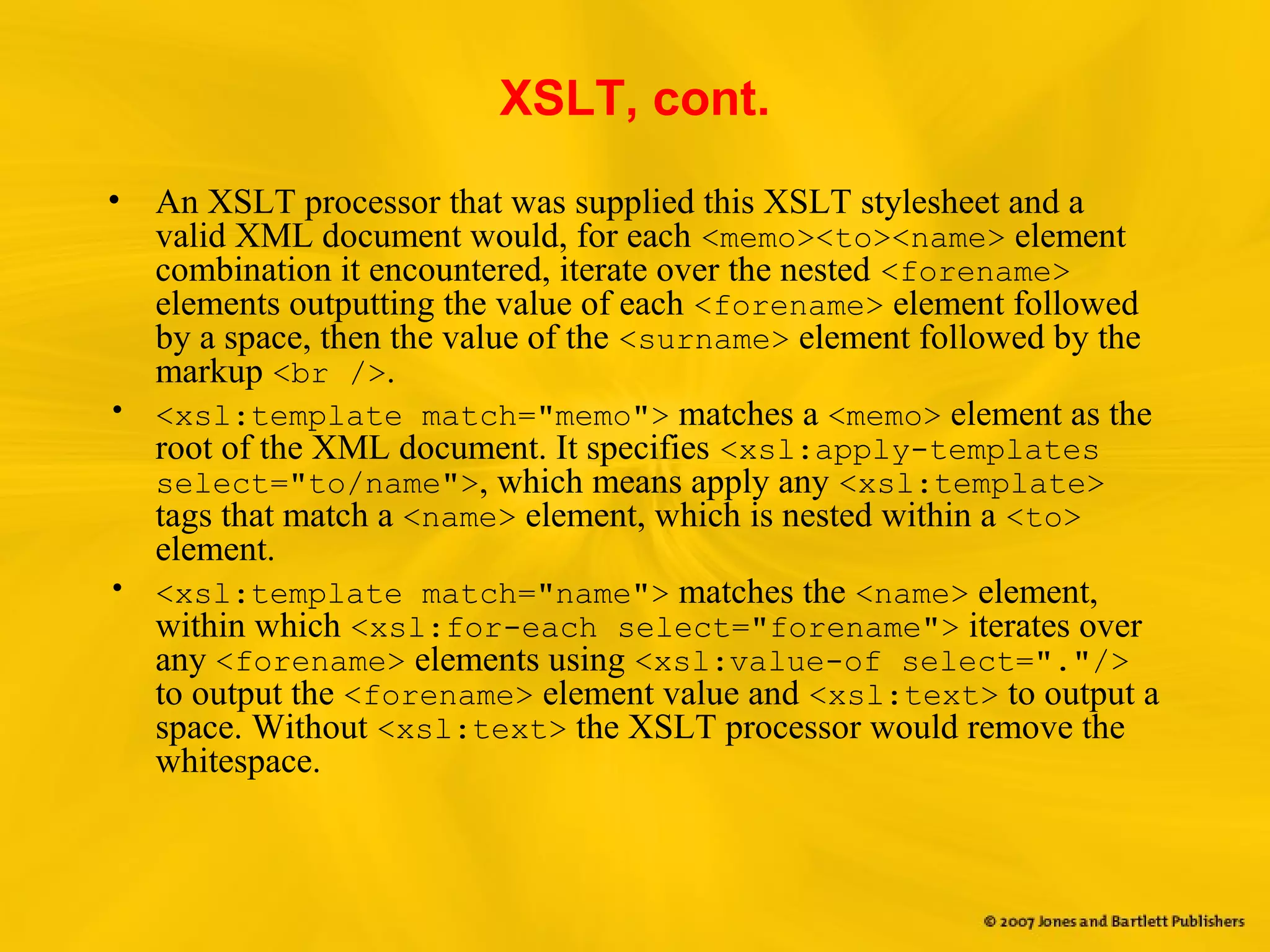 XSLT, cont.
• An XSLT processor that was supplied this XSLT stylesheet and a
valid XML document would, for each <memo><to><name> element
combination it encountered, iterate over the nested <forename>
elements outputting the value of each <forename> element followed
by a space, then the value of the <surname> element followed by the
markup <br />.
• <xsl:template match="memo"> matches a <memo> element as the
root of the XML document. It specifies <xsl:apply-templates
select="to/name">, which means apply any <xsl:template>
tags that match a <name> element, which is nested within a <to>
element.
• <xsl:template match="name"> matches the <name> element,
within which <xsl:for-each select="forename"> iterates over
any <forename> elements using <xsl:value-of select="."/>
to output the <forename> element value and <xsl:text> to output a
space. Without <xsl:text> the XSLT processor would remove the
whitespace.
 