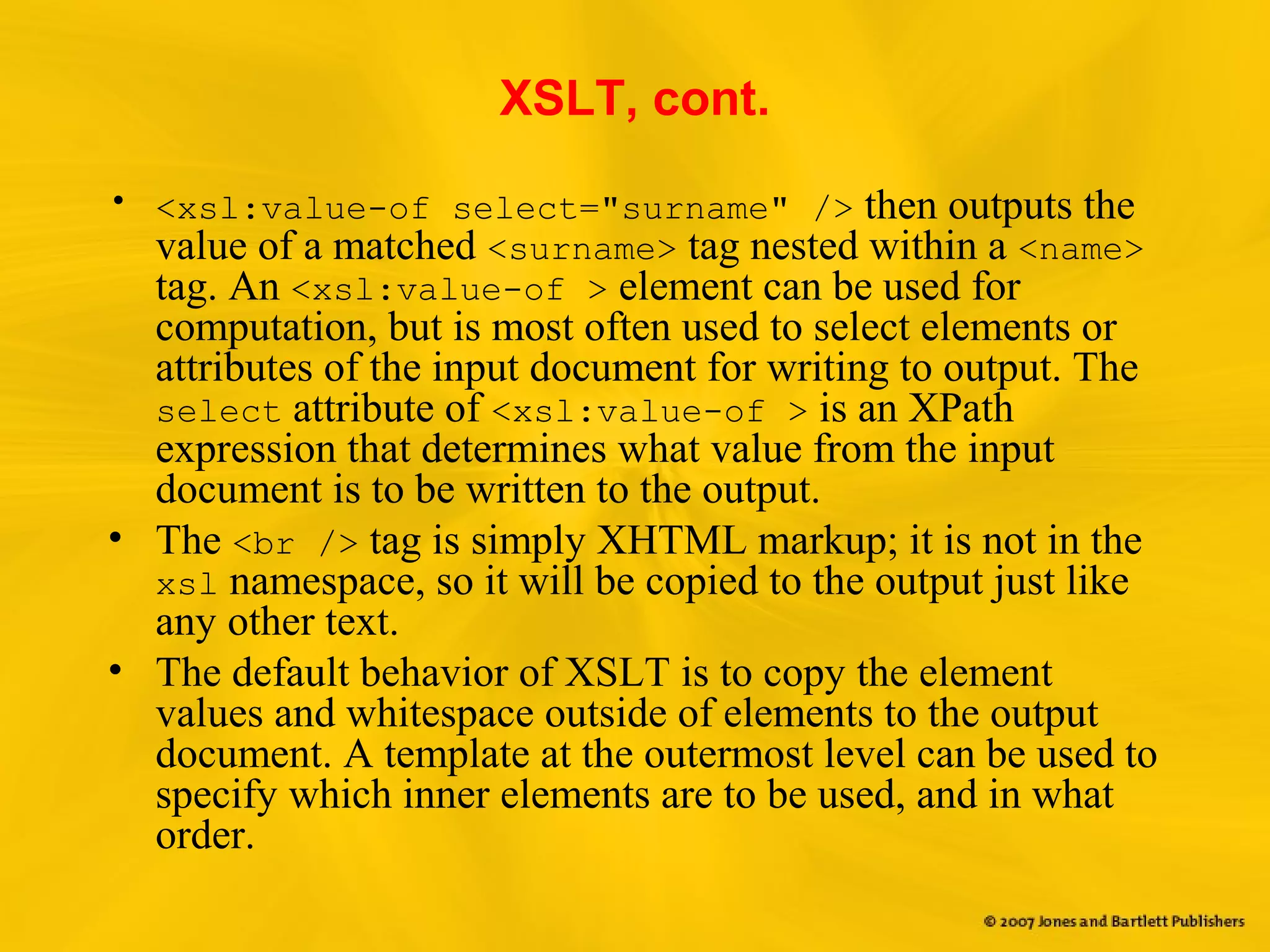 XSLT, cont.
• <xsl:value-of select="surname" /> then outputs the
value of a matched <surname> tag nested within a <name>
tag. An <xsl:value-of > element can be used for
computation, but is most often used to select elements or
attributes of the input document for writing to output. The
select attribute of <xsl:value-of > is an XPath
expression that determines what value from the input
document is to be written to the output.
• The <br /> tag is simply XHTML markup; it is not in the
xsl namespace, so it will be copied to the output just like
any other text.
• The default behavior of XSLT is to copy the element
values and whitespace outside of elements to the output
document. A template at the outermost level can be used to
specify which inner elements are to be used, and in what
order.
 