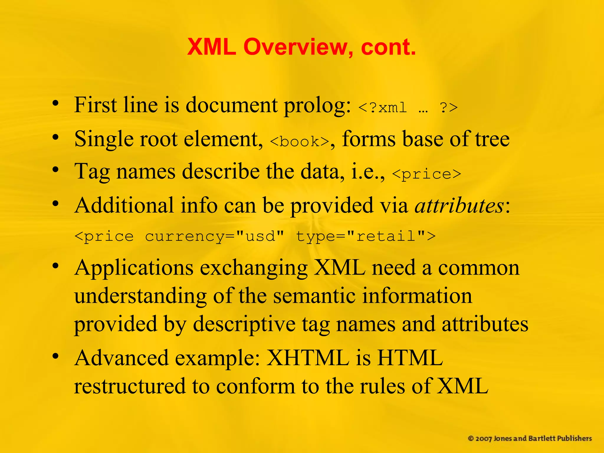 XML Overview, cont.
• First line is document prolog: <?xml … ?>
• Single root element, <book>, forms base of tree
• Tag names describe the data, i.e., <price>
• Additional info can be provided via attributes:
<price currency="usd" type="retail">
• Applications exchanging XML need a common
understanding of the semantic information
provided by descriptive tag names and attributes
• Advanced example: XHTML is HTML
restructured to conform to the rules of XML
 