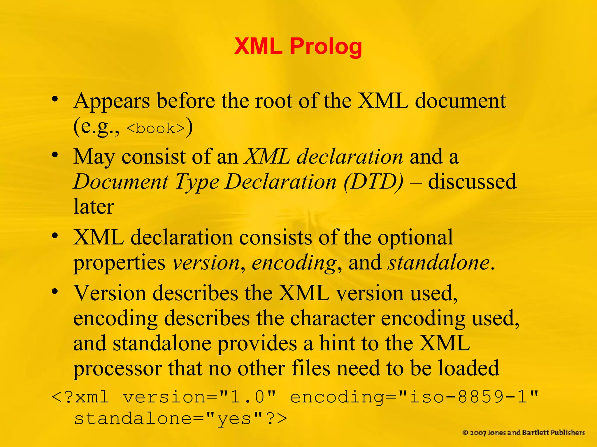 XML Prolog
• Appears before the root of the XML document
(e.g., <book>)
• May consist of an XML declaration and a
Document Type Declaration (DTD) – discussed
later
• XML declaration consists of the optional
properties version, encoding, and standalone.
• Version describes the XML version used,
encoding describes the character encoding used,
and standalone provides a hint to the XML
processor that no other files need to be loaded
<?xml version="1.0" encoding="iso-8859-1"
standalone="yes"?>
 