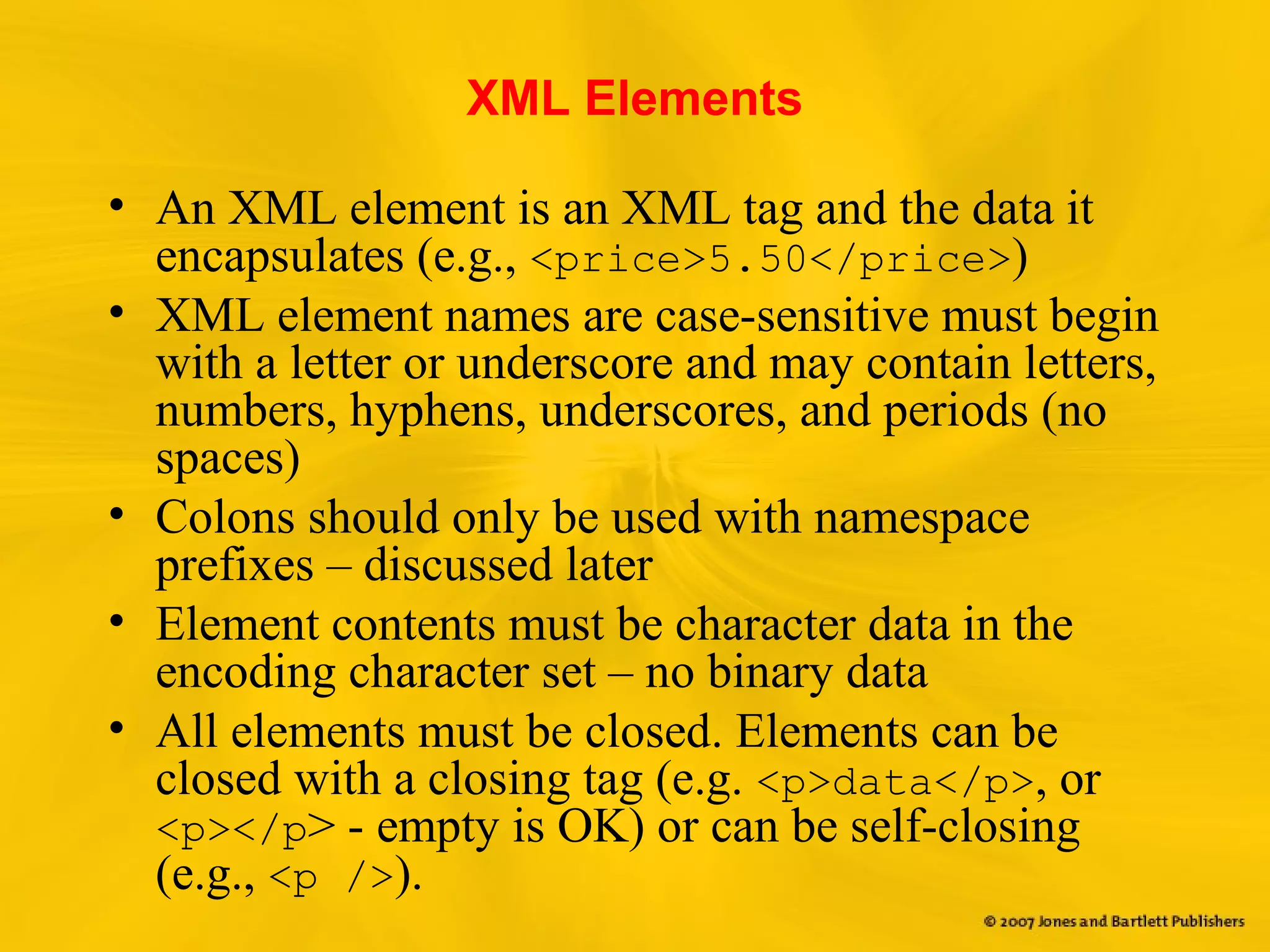 XML Elements
• An XML element is an XML tag and the data it
encapsulates (e.g., <price>5.50</price>)
• XML element names are case-sensitive must begin
with a letter or underscore and may contain letters,
numbers, hyphens, underscores, and periods (no
spaces)
• Colons should only be used with namespace
prefixes – discussed later
• Element contents must be character data in the
encoding character set – no binary data
• All elements must be closed. Elements can be
closed with a closing tag (e.g. <p>data</p>, or
<p></p> - empty is OK) or can be self-closing
(e.g., <p />).
 