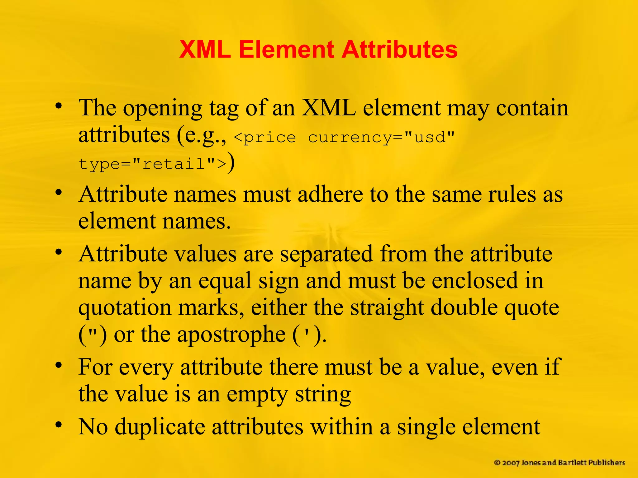 XML Element Attributes
• The opening tag of an XML element may contain
attributes (e.g., <price currency="usd"
type="retail">)
• Attribute names must adhere to the same rules as
element names.
• Attribute values are separated from the attribute
name by an equal sign and must be enclosed in
quotation marks, either the straight double quote
(") or the apostrophe (').
• For every attribute there must be a value, even if
the value is an empty string
• No duplicate attributes within a single element
 