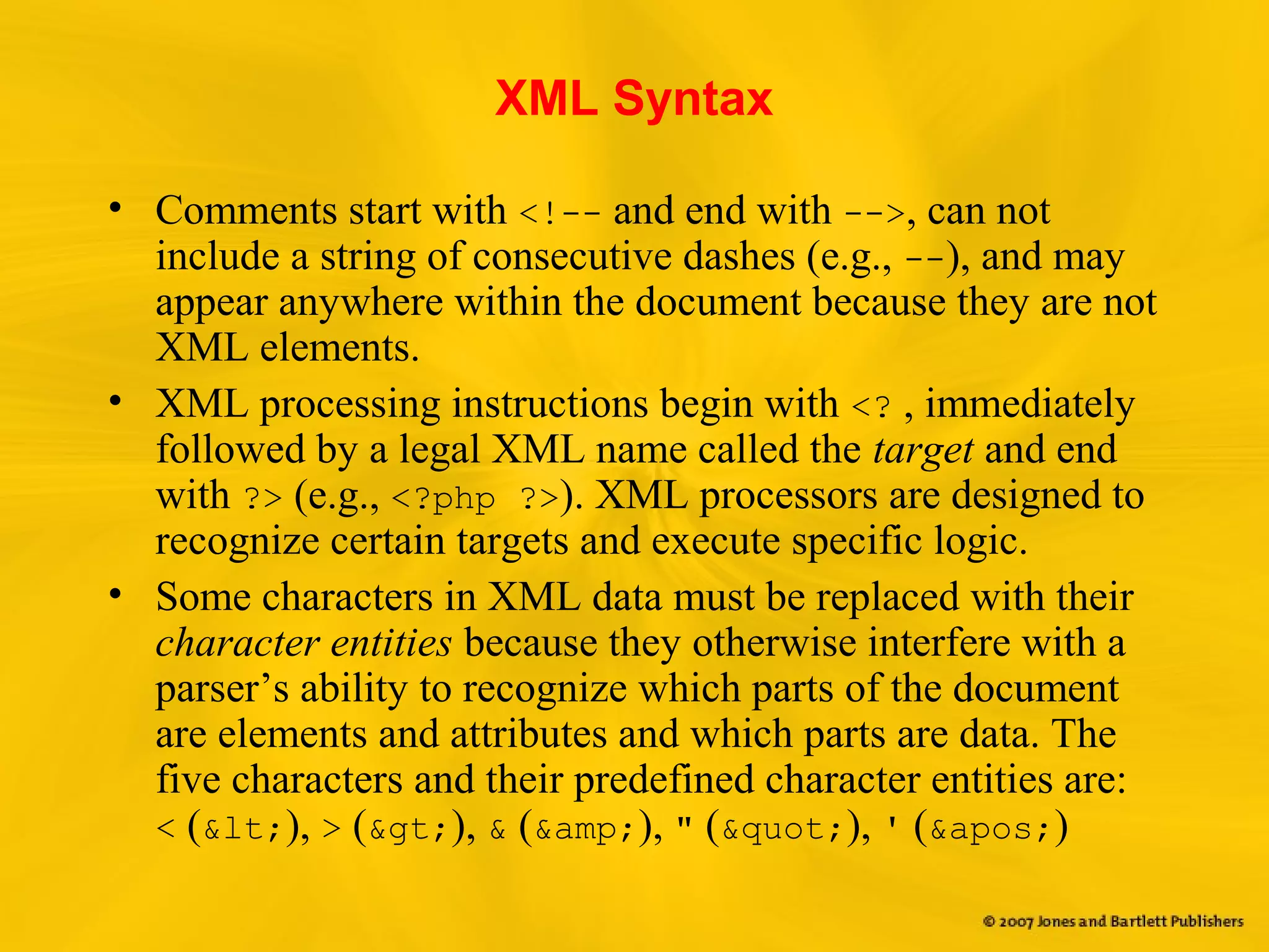 XML Syntax
• Comments start with <!-- and end with -->, can not
include a string of consecutive dashes (e.g., --), and may
appear anywhere within the document because they are not
XML elements.
• XML processing instructions begin with <? , immediately
followed by a legal XML name called the target and end
with ?> (e.g., <?php ?>). XML processors are designed to
recognize certain targets and execute specific logic.
• Some characters in XML data must be replaced with their
character entities because they otherwise interfere with a
parser’s ability to recognize which parts of the document
are elements and attributes and which parts are data. The
five characters and their predefined character entities are:
< (&lt;), > (&gt;), & (&amp;), " (&quot;), ' (&apos;)
 