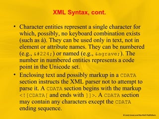 XML Syntax, cont.
• Character entities represent a single character for
which, possibly, no keyboard combination exists
(such as à). They can be used only in text, not in
element or attribute names. They can be numbered
(e.g., à) or named (e.g., &agrave;). The
number in numbered entities represents a code
point in the Unicode set.
• Enclosing text and possibly markup in a CDATA
section instructs the XML parser not to attempt to
parse it. A CDATA section begins with the markup
<![CDATA[ and ends with ]]>. A CDATA section
may contain any characters except the CDATA
ending sequence.
 