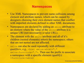 Namespaces
• Use XML Namespaces to prevent name collisions among
element and attribute names, which can be caused by
designers choosing their own element names that conflict
with imported elements defined in other XML documents.
• Namespaces are declared by adding an xmlns attribute to
an element where the value of the xmlns attribute is a
unique URI (not necessarily a valid URL).
• The element with the xmlns attribute and all of it’s
children (nested elements) inherit the namespace; others
that are not nested are not affected.
• xmlns can also be used repeatedly with different
qualifiers, e.g., <html xmlns:xhtml="…"
xmlns:furniture="…">. Then use the prefix to associate
a namespace with a specific element (qualify):
<furniture:table>
 