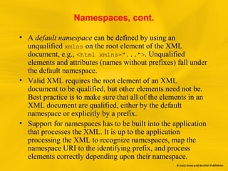 Namespaces, cont.
• A default namespace can be defined by using an
unqualified xmlns on the root element of the XML
document, e.g., <html xmlns="...">. Unqualified
elements and attributes (names without prefixes) fall under
the default namespace.
• Valid XML requires the root element of an XML
document to be qualified, but other elements need not be.
Best practice is to make sure that all of the elements in an
XML document are qualified, either by the default
namespace or explicitly by a prefix.
• Support for namespaces has to be built into the application
that processes the XML. It is up to the application
processing the XML to recognize namespaces, map the
namespace URI to the identifying prefix, and process
elements correctly depending upon their namespace.
 