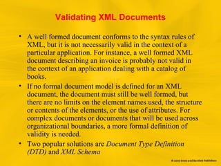 Validating XML Documents
• A well formed document conforms to the syntax rules of
XML, but it is not necessarily valid in the context of a
particular application. For instance, a well formed XML
document describing an invoice is probably not valid in
the context of an application dealing with a catalog of
books.
• If no formal document model is defined for an XML
document, the document must still be well formed, but
there are no limits on the element names used, the structure
or contents of the elements, or the use of attributes. For
complex documents or documents that will be used across
organizational boundaries, a more formal definition of
validity is needed.
• Two popular solutions are Document Type Definition
(DTD) and XML Schema
 