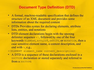 Document Type Definition (DTD)
• A formal, machine-readable specification that defines the
structure of an XML document and provides some
information about the required content
• DTDs Provides syntax for declaring elements, attribute
lists, entities, and notations
• DTD element declarations begin with the opening
delimiter sequence <!, followed by one of the four
keywords ELEMENT, ATTLIST, ENTITY, or NOTATION, then a
case sensitive element name, a content description, and
end with >, e.g.,
<!ELEMENT element_name content_description>
• A DTD is a sequence of these declarations enclosed in a
DOCTYPE declaration or stored separately and referred to
from a DOCTYPE
 