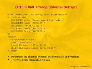 DTD in XML Prolog (Internal Subset)
<?xml version="1.0" encoding="iso-8859-1"?>
<!DOCTYPE memo [
<!ELEMENT memo (from, to, date, body)>
<!ELEMENT from (#PCDATA)>
<!ELEMENT to (#PCDATA)>
<!ELEMENT date (#PCDATA)>
<!ELEMENT body (#PCDATA)>
]>
<memo>
<from>Boss</from>
<to>Troops</to>
<date>15 April 1951</date>
<body>The buck stops here.</body>
</memo>
• Parentheses are grouping operators and commas are and operators
• #PCDATA means parsed character data
 