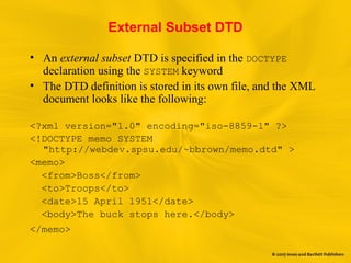 External Subset DTD
• An external subset DTD is specified in the DOCTYPE
declaration using the SYSTEM keyword
• The DTD definition is stored in its own file, and the XML
document looks like the following:
<?xml version="1.0" encoding="iso-8859-1" ?>
<!DOCTYPE memo SYSTEM
"http://webdev.spsu.edu/~bbrown/memo.dtd" >
<memo>
<from>Boss</from>
<to>Troops</to>
<date>15 April 1951</date>
<body>The buck stops here.</body>
</memo>
 