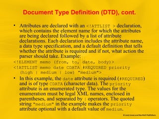 Document Type Definition (DTD), cont.
• Attributes are declared with an <!ATTLIST > declaration,
which contains the element name for which the attributes
are being declared followed by a list of attribute
declarations. Each declaration includes the attribute name,
a data type specification, and a default definition that tells
whether the attribute is required and if not, what action the
parser should take. Example:
<!ELEMENT memo (from, to, date, body)>
<!ATTLIST memo date CDATA #REQUIRED priority
(high | medium | low) "medium">
• In this example, the date attribute is required (#REQUIRED)
and is of type CDATA (character data). The priority
attribute is an enumerated type. The values for the
enumeration must be legal XML names, enclosed in
parentheses, and separated by | operators. The quoted
string "medium" in the example makes the priority
attribute optional with a default value of medium.
 