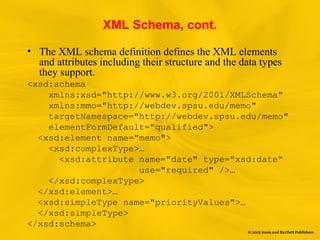 XML Schema, cont.
• The XML schema definition defines the XML elements
and attributes including their structure and the data types
they support.
<xsd:schema
xmlns:xsd="http://www.w3.org/2001/XMLSchema"
xmlns:mmo="http://webdev.spsu.edu/memo"
targetNamespace="http://webdev.spsu.edu/memo"
elementFormDefault="qualified">
<xsd:element name="memo">
<xsd:complexType>…
<xsd:attribute name="date" type="xsd:date“
use="required" />…
</xsd:complexType>
</xsd:element>…
<xsd:simpleType name="priorityValues">…
</xsd:simpleType>
</xsd:schema>
 