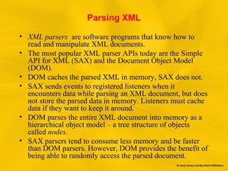 Parsing XML
• XML parsers are software programs that know how to
read and manipulate XML documents.
• The most popular XML parser APIs today are the Simple
API for XML (SAX) and the Document Object Model
(DOM).
• DOM caches the parsed XML in memory, SAX does not.
• SAX sends events to registered listeners when it
encounters data while parsing an XML document, but does
not store the parsed data in memory. Listeners must cache
data if they want to keep it around.
• DOM parses the entire XML document into memory as a
hierarchical object model – a tree structure of objects
called nodes.
• SAX parsers tend to consume less memory and be faster
than DOM parsers. However, DOM provides the benefit of
being able to randomly access the parsed document.
 