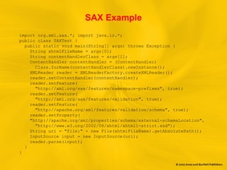 SAX Example
import org.xml.sax.*; import java.io.*;
public class SAXTest {
public static void main(String[] args) throws Exception {
String xhtmlFileName = args[0];
String contentHandlerClass = args[1];
ContentHandler contentHandler = (ContentHandler)
Class.forName(contentHandlerClass).newInstance();
XMLReader reader = XMLReaderFactory.createXMLReader();
reader.setContentHandler(contentHandler);
reader.setFeature(
"http://xml.org/sax/features/namespace-prefixes", true);
reader.setFeature(
"http://xml.org/sax/features/validation", true);
reader.setFeature(
"http://apache.org/xml/features/validation/schema", true);
reader.setProperty(
"http://apache.org/xml/properties/schema/external-schemaLocation",
"http://www.w3.org/2002/08/xhtml/xhtml1-strict.xsd");
String uri = "file:" + new File(xhtmlFileName).getAbsolutePath();
InputSource input = new InputSource(uri);
reader.parse(input);
}
}
 