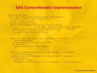 SAX ContentHandler Implementation
import org.xml.sax.*;
public class ContentHandlerExample extends DefaultHandler {
StringBuffer buffer = new StringBuffer();
boolean foundTag = false;
boolean processTag = false;
public void startElement(String uri, String localName,
String qName, Attributes atts) throws SAXException {
System.out.println(“startElement() called for tag: ” + localName);
if (!foundTag && localName.equals(“p”)) {
foundTag = true; processTag = true;
}
}
public void characters(char[] chars, int start, int length)
throws SAXException {
System.out.println(“characters() called”);
if (processTag) {
buffer.append(chars, start, length);
}
}
public void endElement(String uri, String localName, String qName)
throws SAXException {
System.out.println(“endElement() called for tag: ” + localName);
if (processTag) {
processTag = false;
System.out.println(“Content of first paragraph: ” + buffer.toString());
}
}
}
 