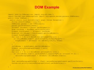 DOM Example
import java.io.IOException; import org.w3c.dom.*;
import org.xml.sax.SAXException; import org.apache.xerces.parsers.DOMParser;
public class DOMTest {
public static void main(String[] args) throws Exception {
String xhtmlFileName = args[0];
DOMParser parser = new DOMParser();
parser.parse(xhtmlFileName);
Document document = parser.getDocument();
Node rootNode = document.getFirstChild();
Element htmlElement = (Element) rootNode;
NodeList childNodes = htmlElement.getChildNodes();
Element bodyElement = null;
for (int i = 0; i < childNodes.getLength(); i++) {
if (childNodes.item(i).getNodeName().equals("body")) {
bodyElement = (Element) childNodes.item(i); break;
}
}
childNodes = bodyElement.getChildNodes();
Element secondParagraphElement = null;
int count = 0;
for (int i = 0; i < childNodes.getLength(); i++) {
if (childNodes.item(i).getNodeName().equals("p") && (++count == 2)) {
secondParagraphElement = (Element) childNodes.item(i);
}
}
Text secondParagraphContent = (Text) secondParagraphElement.getFirstChild();
System.out.println(secondParagraphContent.getNodeValue());
}
}
 
