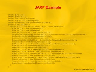 JAXP Example
import java.io.*;
import javax.xml.*;
import org.w3c.dom.Document;
import org.xml.sax.SAXException;
import javawebbook.sax.ContentHandlerExample;
public class JAXPTest {
public static void main(String[] args) throws Exception {
File xmlFile = new File(args[0]);
File xslFile = new File(args[1]);
File xsltResultFile = new File(args[2]);
DocumentBuilderFactory docBuilderFactory=DocumentBuilderFactory.newInstance();
docBuilderFactory.setNamespaceAware(true);
docBuilderFactory.setValidating(true);
DocumentBuilder docBuilder = docBuilderFactory.newDocumentBuilder();
Document doc = docBuilder.parse(xmlFile);
SAXParserFactory saxParserFactory = SAXParserFactory.newInstance();
saxParserFactory.setNamespaceAware(true);
saxParserFactory.setValidating(true);
SAXParser saxParser = saxParserFactory.newSAXParser();
saxParser.parse(xmlFile, new ContentHandlerExample());
TransformerFactory transformerFactory = TransformerFactory.newInstance();
Source xslSource = new StreamSource(xslFile);
Transformer transformer = transformerFactory.newTransformer(xslSource);
Source xmlSource = new StreamSource(xmlFile);
Result xsltResult = new StreamResult(xsltResultFile);
transformer.transform(xmlSource, xsltResult);
}
}
 