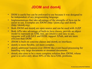 JDOM and dom4j
• DOM is useful but can be awkward to use because it was designed to
be independent of any programming language.
• Implementations that take advantage of the strengths of Java can be
easier to use. Examples are JDOM (http://jdom.org) and dom4j
(http://dom4j.org).
• Both JDOM and dom4j are open source and can be used with JAXP
• Both APIs take advantage of built-in Java classes, provide an object
model to represent an XML tree, are intuitive and easy to use,
integrate well with SAX and DOM, support XPath, and are more
efficient than DOM.
• JDOM is built on concrete classes and dom4j on interfaces.
• dom4j is more flexible, yet more complex.
• dom4j additional features over JDOM like event-based processing for
handling very large documents or streamed documents.
• dom4j also aims to be a more complete solution than JDOM, whose
goal is to solve only about 80% of the Java/XML problems.
 