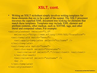 XSLT, cont.
• Writing an XSLT stylesheet simply involves writing templates for
those elements that are to be a part of the output. The XSLT processor
traverses the supplied XML document tree looking for elements that
match these templates. Templates may include XML element and
attribute contents, other markup, such as XHTML tags, and other
literal and computed values. For example:
<xsl:stylesheet version="1.0"
xmlns:xsl="http://www.w3.org/1999/XSL/Transform">
<xsl:template match="memo">
<xsl:apply-templates select="to/name" />
</xsl:template>
<xsl:template match="name">
<xsl:for-each select="forename">
<xsl:value-of select="."/><xsl:text> <xsl:text>
</xsl:for-each>
<xsl:value-of select="surname" />
<br />
</xsl:template>
</xsl:stylesheet>
 