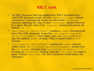 XSLT, cont.
• An XSLT processor that was supplied this XSLT stylesheet and a
valid XML document would, for each <memo><to><name> element
combination it encountered, iterate over the nested <forename>
elements outputting the value of each <forename> element followed
by a space, then the value of the <surname> element followed by the
markup <br />.
• <xsl:template match="memo"> matches a <memo> element as the
root of the XML document. It specifies <xsl:apply-templates
select="to/name">, which means apply any <xsl:template>
tags that match a <name> element, which is nested within a <to>
element.
• <xsl:template match="name"> matches the <name> element,
within which <xsl:for-each select="forename"> iterates over
any <forename> elements using <xsl:value-of select="."/>
to output the <forename> element value and <xsl:text> to output a
space. Without <xsl:text> the XSLT processor would remove the
whitespace.
 