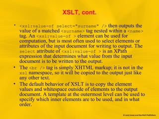 XSLT, cont.
• <xsl:value-of select="surname" /> then outputs the
value of a matched <surname> tag nested within a <name>
tag. An <xsl:value-of > element can be used for
computation, but is most often used to select elements or
attributes of the input document for writing to output. The
select attribute of <xsl:value-of > is an XPath
expression that determines what value from the input
document is to be written to the output.
• The <br /> tag is simply XHTML markup; it is not in the
xsl namespace, so it will be copied to the output just like
any other text.
• The default behavior of XSLT is to copy the element
values and whitespace outside of elements to the output
document. A template at the outermost level can be used to
specify which inner elements are to be used, and in what
order.
 