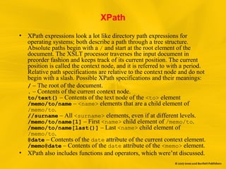 XPath
• XPath expressions look a lot like directory path expressions for
operating systems; both describe a path through a tree structure.
Absolute paths begin with a / and start at the root element of the
document. The XSLT processor traverses the input document in
preorder fashion and keeps track of its current position. The current
position is called the context node, and it is referred to with a period.
Relative path specifications are relative to the context node and do not
begin with a slash. Possible XPath specifications and their meanings:
/ – The root of the document.
. – Contents of the current context node.
to/text() – Contents of the text node of the <to> element
/memo/to/name – <name> elements that are a child element of
/memo/to.
//surname – All <surname> elements, even if at different levels.
/memo/to/name[1] – First <name> child element of /memo/to.
/memo/to/name[last()] – Last <name> child element of
/memo/to.
@date – Contents of the date attribute of the current context element.
/memo@date – Contents of the date attribute of the <memo> element.
• XPath also includes functions and operators, which were’nt discussed.
 