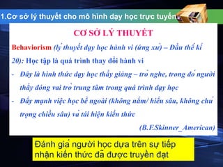 1.Cơ sở lý thuyết cho mô hình dạy học trực tuyến 
CƠ SỞ LÝ THUYẾT 
Behaviorism (lý thuyết dạy học hành vi (ứng xử) – Đầu thế kỉ 
20): Học tập là quá trình thay đổi hành vi 
- Đây là hình thức dạy học thầy giảng – trò nghe, trong đó người 
thầy đóng vai trò trung tâm trong quá trình dạy học 
- Đẩy mạnh việc học bề ngoài (không nắm/ hiểu sâu, không chú 
trọng chiều sâu) và tái hiện kiến thức 
(B.F.Skinner_American) 
Đánh giá người học dựa trên sự tiếp 
nhận kiến thức đã được truyền đạt 
 