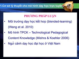 1.Cơ sở lý thuyết cho mô hình dạy học trực tuyến 
PHƯƠNG PHÁP LUẬN 
• Môi trường dạy học kết hơp (blended-learning) 
(Wang et al. 2010) 
• Mô hình TPCK – Technological Pedagogical 
Content Knowledge (Mishra & Koehler 2006) 
• Ngữ cảnh dạy học đại học ở Việt Nam 
 