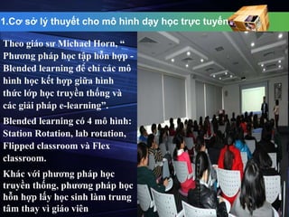 1.Cơ sở lý thuyết cho mô hình dạy học trực tuyến 
Theo giáo sư Michael Horn, “ 
Phương pháp học tập hỗn hợp - 
Blended learning để chỉ các mô 
hình học kết hợp giữa hình 
thức lớp học truyền thống và 
các giải pháp e-learning”. 
Blended learning có 4 mô hình: 
Station Rotation, lab rotation, 
Flipped classroom và Flex 
classroom. 
Khác với phương pháp học 
truyền thống, phương pháp học 
hỗn hợp lấy học sinh làm trung 
tâm thay vì giáo viên 
 