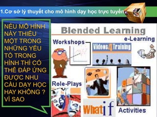 1.Cơ sở lý thuyết cho mô hình dạy học trực tuyến 
NẾU MÔ HÌNH 
NÀY THIẾU 
MỘT TRONG 
NHỮNG YẾU 
TỒ TRONG 
HÌNH THÌ CÓ 
THỂ ĐÁP ỨNG 
ĐƯỢC NHU 
CẦU DẠY HỌC 
HAY KHÔNG ? 
VÌ SAO 
 