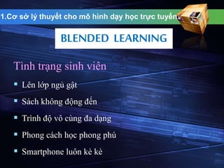 1.Cơ sở lý thuyết cho mô hình dạy học trực tuyến 
BLENDED LEARNING 
Tình trạng sinh viên 
 Lên lớp ngủ gật 
 Sách không động đến 
 Trình độ vô cùng đa dạng 
 Phong cách học phong phú 
 Smartphone luôn kè kè 
 