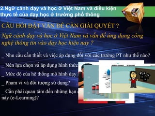 2.Ngữ cảnh dạy và học ở Việt Nam và điều kiện 
thực tế của dạy học ở trường phổ thông 
CÂU HỎI ĐẶT VẤN ĐỀ CẦN GIẢI QUYẾT ? 
Ngữ cảnh dạy và học ở Việt Nam và vấn đề ứng dụng công 
nghệ thông tin vào dạy học hiện nay ? 
_ Nhu cầu cần thiết và việc áp dụng đối với các trường PT như thế nào? 
_ Nên lựa chọn và áp dụng hình thức phù hợp ra sao ? 
_ Mức độ của hệ thống mô hình dạy học trực tuyến như thế nào? 
_ Phạm vi và đối tượng sử dụng? 
_ Cần phải quan tâm đến những hạn chế gì đối với hình thức học mới 
này (e-Learning)? 
 
