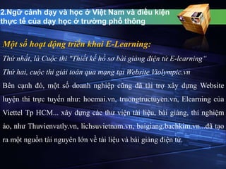 2.Ngữ cảnh dạy và học ở Việt Nam và điều kiện 
thực tế của dạy học ở trường phổ thông 
Một số hoạt động triển khai E-Learning: 
Thứ nhất, là Cuộc thi "Thiết kế hồ sơ bài giảng điện tử E-learning“ 
Thứ hai, cuộc thi giải toán qua mạng tại Website Violympic.vn 
Bên cạnh đó, một số doanh nghiệp cũng đã tài trợ xây dựng Website 
luyện thi trực tuyến như: hocmai.vn, truongtructuyen.vn, Elearning của 
Viettel Tp HCM... xây dựng các thư viện tài liệu, bài giảng, thí nghiệm 
ảo, như Thuvienvatly.vn, lichsuvietnam.vn, baigiang.bachkim.vn...đã tạo 
ra một nguồn tài nguyên lớn về tài liệu và bài giảng điện tử. 
 