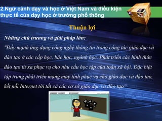 2.Ngữ cảnh dạy và học ở Việt Nam và điều kiện 
thực tế của dạy học ở trường phổ thông 
Thuận lợi 
Những chủ trương và giải pháp lớn: 
"Đẩy mạnh ứng dụng công nghệ thông tin trong công tác giáo dục và 
đào tạo ở các cấp học, bậc học, ngành học. Phát triển các hình thức 
đào tạo từ xa phục vụ cho nhu cầu học tập của toàn xã hội. Đặc biệt 
tập trung phát triển mạng máy tính phục vụ cho giáo dục và đào tạo, 
kết nối Internet tới tất cả các cơ sở giáo dục và đào tạo“ 
 