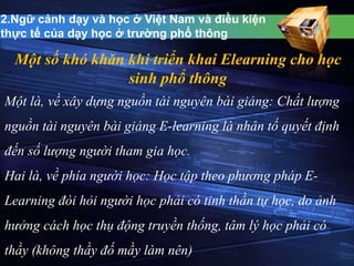 2.Ngữ cảnh dạy và học ở Việt Nam và điều kiện 
thực tế của dạy học ở trường phổ thông 
Một số khó khăn khi triển khai Elearning cho học 
sinh phổ thông 
Một là, về xây dựng nguồn tài nguyên bài giảng: Chất lượng 
nguồn tài nguyên bài giảng E-learning là nhân tố quyết định 
đến số lượng người tham gia học. 
Hai là, về phía người học: Học tập theo phương pháp E-Learning 
đòi hỏi người học phải có tinh thần tự học, do ảnh 
hưởng cách học thụ động truyền thống, tâm lý học phải có 
thầy (không thầy đố mầy làm nên) 
 