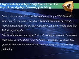 2.Ngữ cảnh dạy và học ở Việt Nam và điều kiện 
thực tế của dạy học ở trường phổ thông 
Ba là, về cơ sở vật chất : Đòi hỏi phải có hạ tầng CNTT đủ mạnh, có 
đường truyền cáp quang, xây dựng Website trường học và Website E-learning 
hoàn chỉnh chi phí cao, nếu không tận dụng hết khả năng của 
Web sẽ gây lãng phí. 
Bốn là, về nhân lực phục vụ website E-learning Cần có cán bộ chuyên 
trách phục vụ sự hoạt động của hệ thống E-learning. Tuy nhiên, theo 
quy định hiện tại chưa có biên chế cho hoạt động này ở các trường 
phổ thông. 
 
