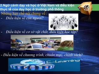 2.Ngữ cảnh dạy và học ở Việt Nam và điều kiện 
thực tế của dạy học ở trường phổ thông 
Những hạn chế nói chung về : 
- Điều kiện về con người? 
- Điều kiện về cơ sở vật chất, điều kiện học tập? 
- Điều kiện về chương trình, chuẩn mực, chính sách? 
 