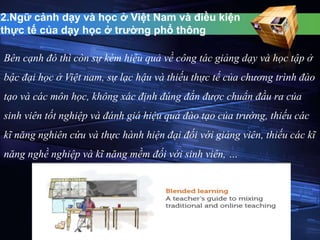 2.Ngữ cảnh dạy và học ở Việt Nam và điều kiện 
thực tế của dạy học ở trường phổ thông 
Bên cạnh đó thì còn sự kém hiệu quả về công tác giảng dạy và học tập ở 
bậc đại học ở Việt nam, sự lạc hậu và thiếu thực tế của chương trình đào 
tạo và các môn học, không xác định đúng đắn được chuẩn đầu ra của 
sinh viên tốt nghiệp và đánh giá hiệu quả đào tạo của trường, thiếu các 
kĩ năng nghiên cứu và thực hành hiện đại đối với giảng viên, thiếu các kĩ 
năng nghề nghiệp và kĩ năng mềm đối với sinh viên, … 
 
