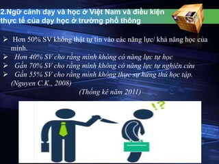 2.Ngữ cảnh dạy và học ở Việt Nam và điều kiện 
thực tế của dạy học ở trường phổ thông 
 Hơn 50% SV không thật tự tin vào các năng lực/ khả năng học của 
mình. 
 Hơn 40% SV cho rằng mình không có năng lực tự học 
 Gần 70% SV cho rằng mình không có năng lực tự nghiên cứu 
 Gần 55% SV cho rằng mình không thực sự hứng thú học tập. 
(Nguyen C.K., 2008) 
(Thống kê năm 2011) 
 