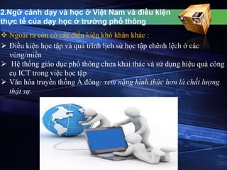 2.Ngữ cảnh dạy và học ở Việt Nam và điều kiện 
thực tế của dạy học ở trường phổ thông 
 Ngoài ra còn có các điều kiện khó khăn khác : 
 Điều kiện học tập và quá trình lịch sử học tập chênh lệch ở các 
vùng/miền 
 Hệ thống giáo dục phổ thông chưa khai thác và sử dụng hiệu quả công 
cụ ICT trong việc học tập 
 Văn hóa truyền thống Á đông: xem nặng hình thức hơn là chất lượng 
thật sự. 
 