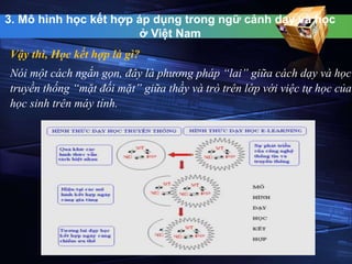 3. Mô hình học kết hợp áp dụng trong ngữ cảnh dạy và học 
ở Việt Nam 
Vậy thì, Học kết hợp là gì? 
Nói một cách ngắn gọn, đây là phương pháp “lai” giữa cách dạy và học 
truyền thống “mặt đối mặt” giữa thầy và trò trên lớp với việc tự học của 
học sinh trên máy tính. 
 