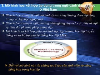 3. Mô hình học kết hợp áp dụng trong ngữ cảnh dạy và học 
ở Việt Nam 
 Blended Learning là một mô hình E-learning thường được áp dụng 
trong các lớp học ngoại ngữ. 
 Blended learning là một phương pháp giảng dạy tích cực, đây là một 
sự thay đổi phương pháp giảng dạy. 
 Mô hình là sự kết hợp giữa mô hình học tập online, học tập truyền 
thống và sự hỗ trợ của hệ thống học tập LMS. 
 Đối với mô hình này thì chúng ta sẽ tạo cho sinh viên sự năng 
động hơn trong học tập 
 
